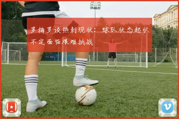 罗梅罗谈热刺现状：球队状态起伏不定面临艰难挑战