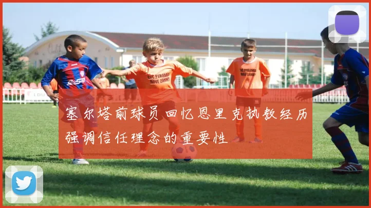 塞尔塔前球员回忆恩里克执教经历强调信任理念的重要性