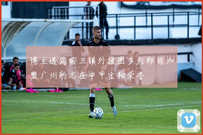 博主透露前三镇外援图多列即将加盟广州豹志在中甲金靴荣誉