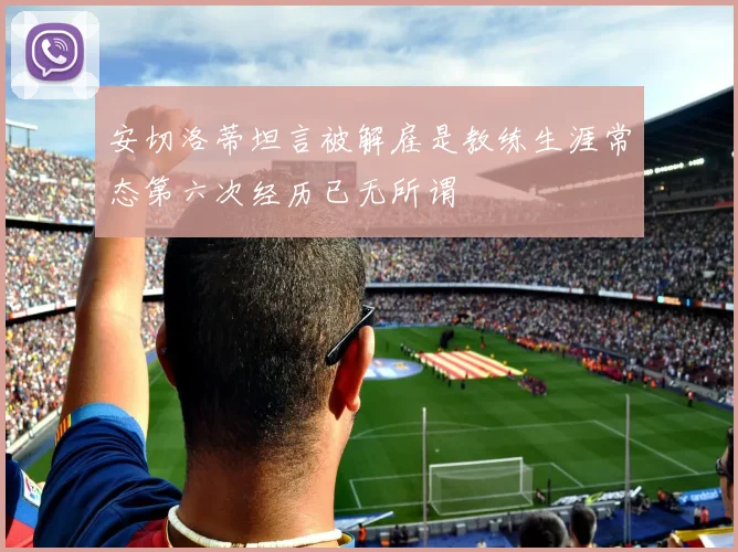 安切洛蒂坦言被解雇是教练生涯常态第六次经历已无所谓