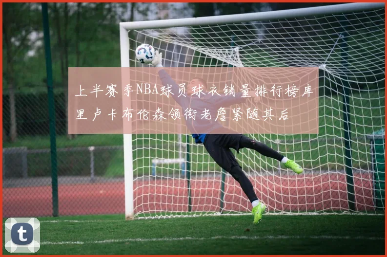 上半赛季NBA球员球衣销量排行榜库里卢卡布伦森领衔老詹紧随其后