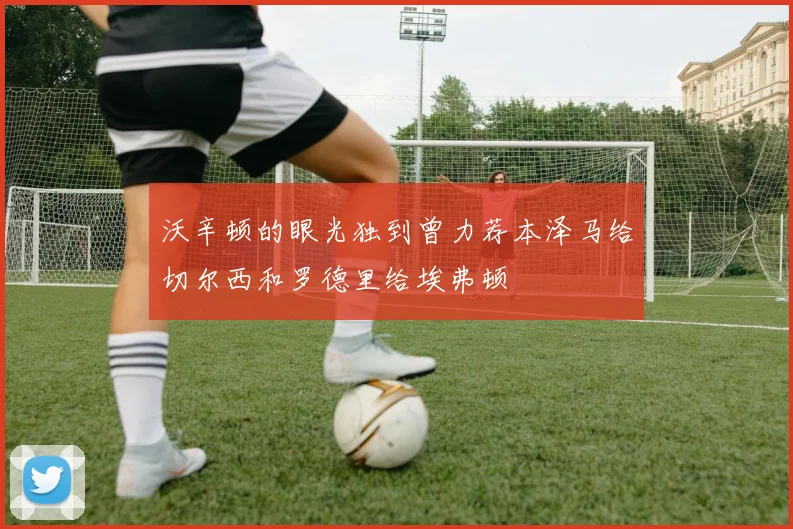 沃辛顿的眼光独到曾力荐本泽马给切尔西和罗德里给埃弗顿