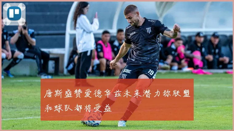 唐斯盛赞爱德华兹未来潜力称联盟和球队都将受益