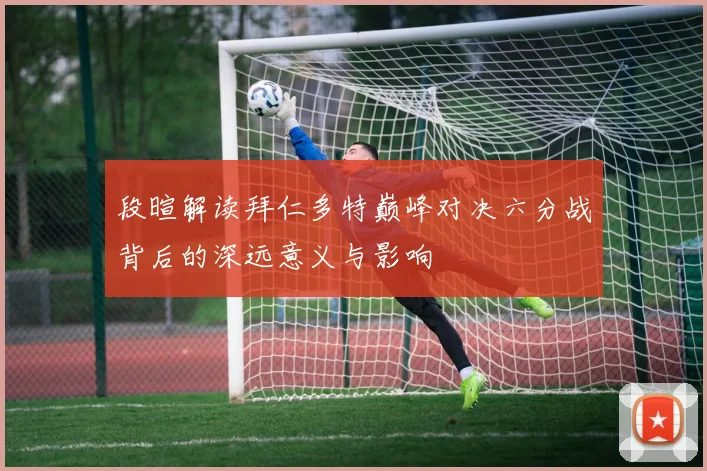 段暄解读拜仁多特巅峰对决六分战背后的深远意义与影响