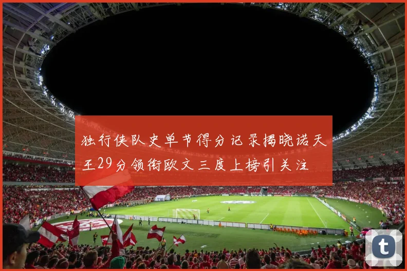 独行侠队史单节得分记录揭晓诺天王29分领衔欧文三度上榜引关注