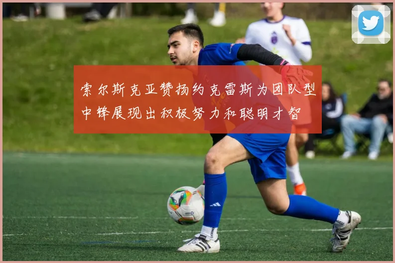 索尔斯克亚赞扬约克雷斯为团队型中锋展现出积极努力和聪明才智