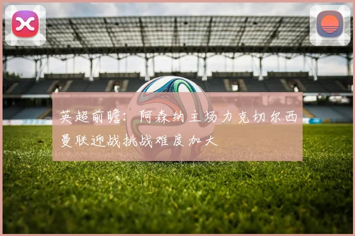 英超前瞻：阿森纳主场力克切尔西曼联迎战挑战难度加大