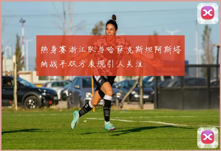 热身赛浙江队与哈萨克斯坦阿斯塔纳战平双方表现引人关注