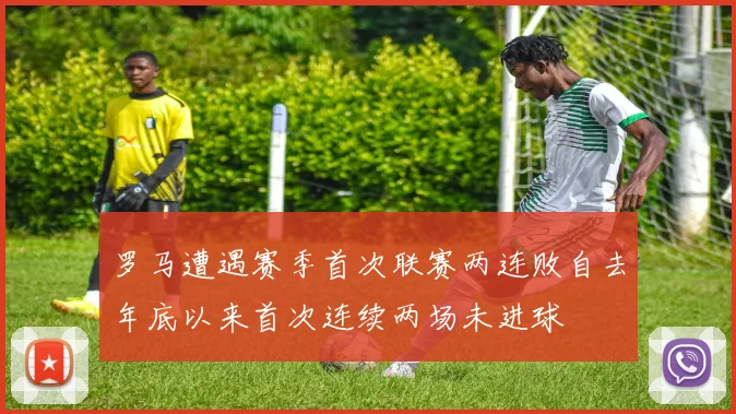 罗马遭遇赛季首次联赛两连败自去年底以来首次连续两场未进球