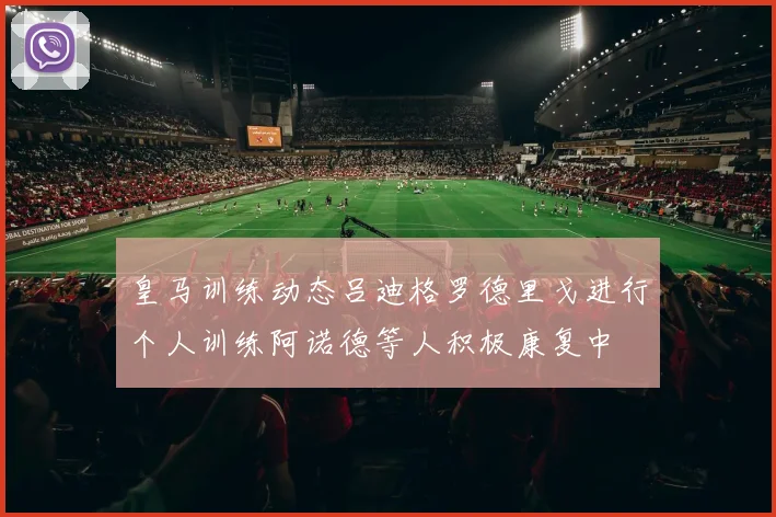 皇马训练动态吕迪格罗德里戈进行个人训练阿诺德等人积极康复中