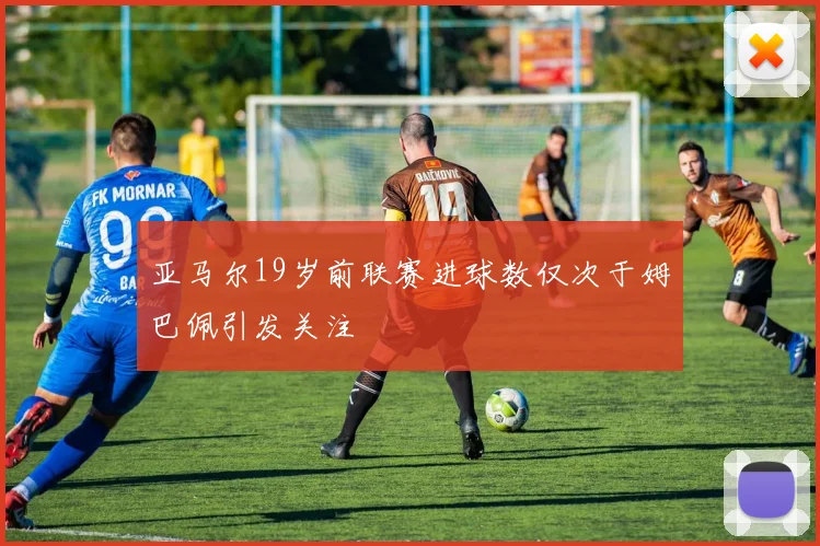 亚马尔19岁前联赛进球数仅次于姆巴佩引发关注