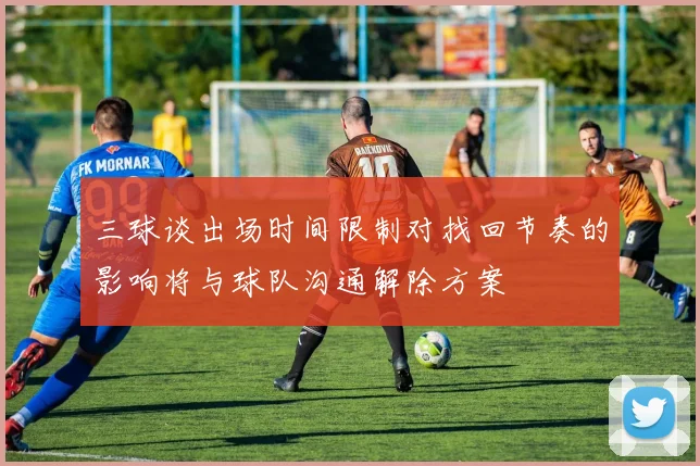 三球谈出场时间限制对找回节奏的影响将与球队沟通解除方案