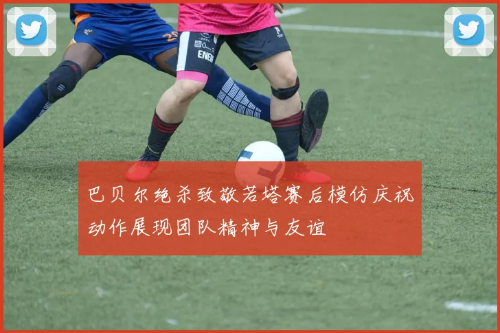 巴贝尔绝杀致敬若塔赛后模仿庆祝动作展现团队精神与友谊