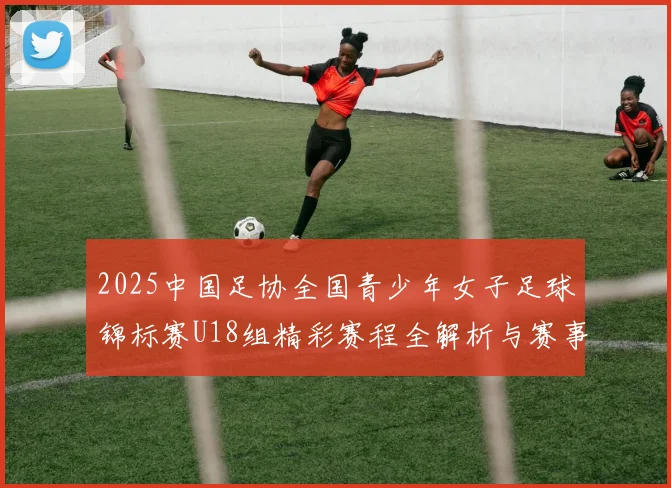 2025中国足协全国青少年女子足球锦标赛U18组精彩赛程全解析与赛事亮点展望