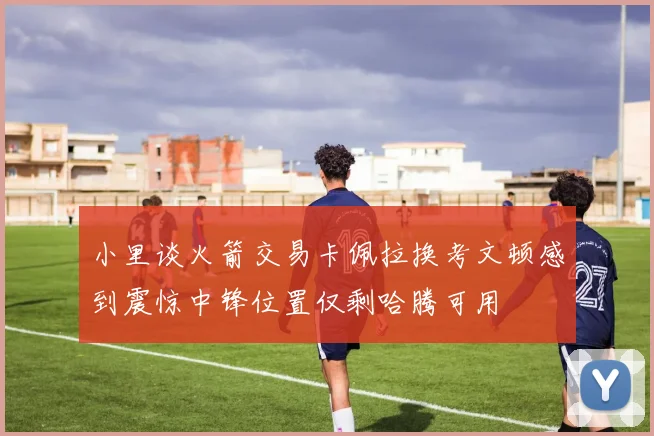 小里谈火箭交易卡佩拉换考文顿感到震惊中锋位置仅剩哈腾可用