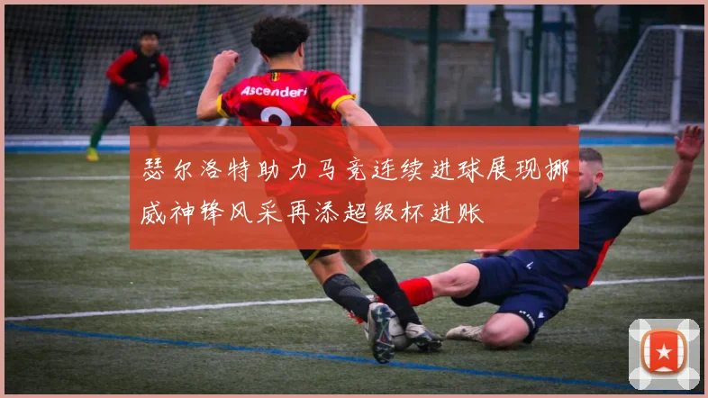 瑟尔洛特助力马竞连续进球展现挪威神锋风采再添超级杯进账