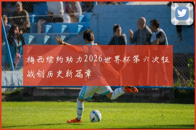 梅西续约助力2026世界杯第六次征战创历史新篇章