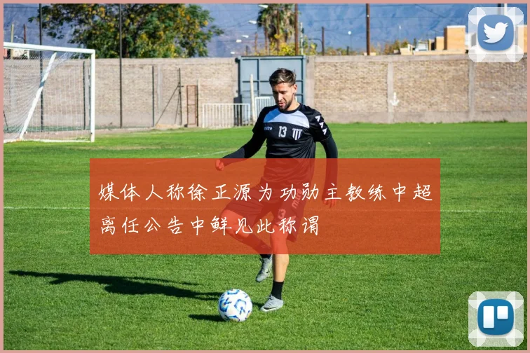 媒体人称徐正源为功勋主教练中超离任公告中鲜见此称谓