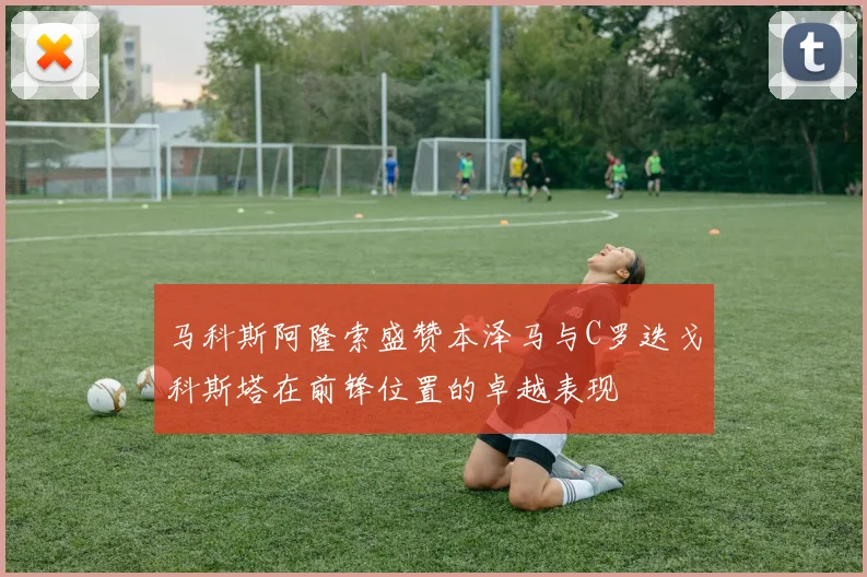 马科斯阿隆索盛赞本泽马与C罗迭戈科斯塔在前锋位置的卓越表现