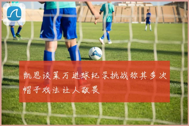 凯恩谈莱万进球纪录挑战称其多次帽子戏法让人敬畏