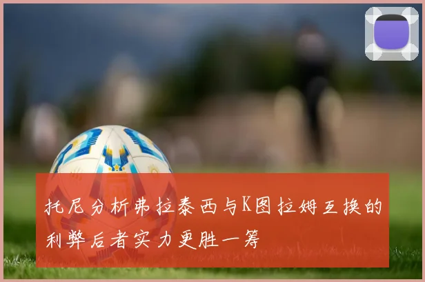 托尼分析弗拉泰西与K图拉姆互换的利弊后者实力更胜一筹