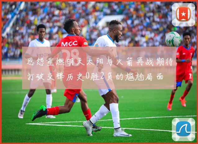 恩怨重燃明天太阳与火箭再战期待打破交锋历史0胜2负的尴尬局面