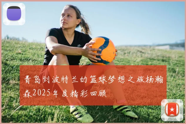 青岛到波特兰的篮球梦想之旅杨瀚森2025年度精彩回顾