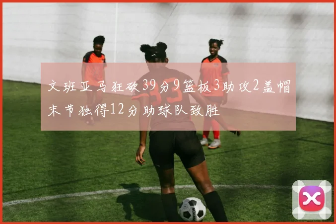 文班亚马狂砍39分9篮板3助攻2盖帽末节独得12分助球队致胜