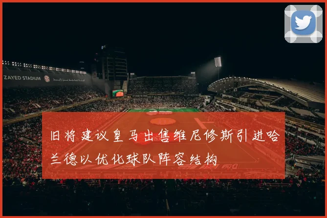 旧将建议皇马出售维尼修斯引进哈兰德以优化球队阵容结构