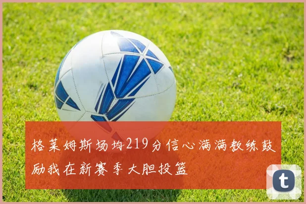 格莱姆斯场均219分信心满满教练鼓励我在新赛季大胆投篮