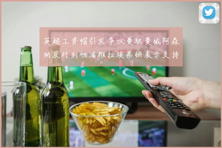 英超工资帽引发争议曼联曼城阿森纳反对利物浦维拉埃弗顿表示支持