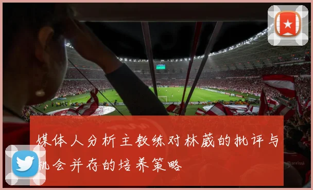 媒体人分析主教练对林葳的批评与机会并存的培养策略