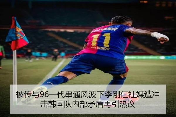 被传与96一代串通风波下李刚仁社媒遭冲击韩国队内部矛盾再引热议